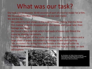 What was our task?
Our task was to recreate 30-40 seconds of part of a horror trailer for a film.
We recreated the Blair Witch Project into our own trailer.
We did this by:
- We added the text shown in the original trailer stating that the three
film making students disappeared in the woods and a year later their
footage was found
- We found a place outside which had loads of leaves and filmed the
scene by shaking the camera
- For the second part of the trailer we used a book, an old camera and a
large sheet of paper and edited the footage to add dark lighting
- We recreated the acting from the female in the original trailer by
finding a dark room and shining a light onto her face to create an dark
atmosphere
 
