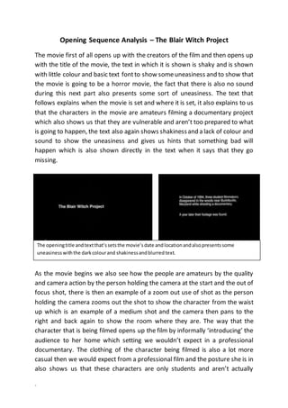 ` 
Opening Sequence Analysis – The Blair Witch Project 
The movie first of all opens up with the creators of the film and then opens up 
with the title of the movie, the text in which it is shown is shaky and is shown 
with little colour and basic text font to show some uneasiness and to show that 
the movie is going to be a horror movie, the fact that there is also no sound 
during this next part also presents some sort of uneasiness. The text that 
follows explains when the movie is set and where it is set, it also explains to us 
that the characters in the movie are amateurs filming a documentary project 
which also shows us that they are vulnerable and aren’t too prepared to what 
is going to happen, the text also again shows shakiness and a lack of colour and 
sound to show the uneasiness and gives us hints that something bad will 
happen which is also shown directly in the text when it says that they go 
missing. 
The opening title and text that’s sets the movie’s date and location and also presents some 
uneasiness with the dark colour and shakiness and blurred text. 
As the movie begins we also see how the people are amateurs by the quality 
and camera action by the person holding the camera at the start and the out of 
focus shot, there is then an example of a zoom out use of shot as the person 
holding the camera zooms out the shot to show the character from the waist 
up which is an example of a medium shot and the camera then pans to the 
right and back again to show the room where they are. The way that the 
character that is being filmed opens up the film by informally ‘introducing’ the 
audience to her home which setting we wouldn’t expect in a professional 
documentary. The clothing of the character being filmed is also a lot more 
casual then we would expect from a professional film and the posture she is in 
also shows us that these characters are only students and aren’t actually 
 