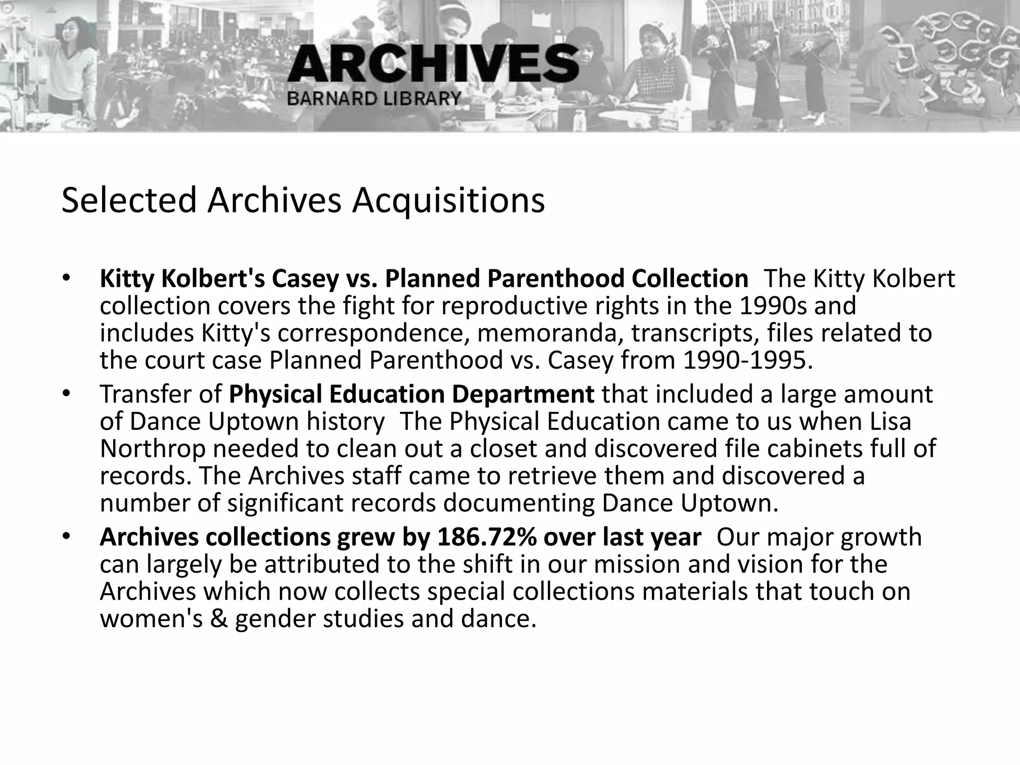 Selected Archives Acquisitions
• Kitty Kolbert's Casey vs. Planned Parenthood Collection The Kitty Kolbert
collection covers the fight for reproductive rights in the 1990s and
includes Kitty's correspondence, memoranda, transcripts, files related to
the court case Planned Parenthood vs. Casey from 1990-1995.
• Transfer of Physical Education Department that included a large amount
of Dance Uptown history The Physical Education came to us when Lisa
Northrop needed to clean out a closet and discovered file cabinets full of
records. The Archives staff came to retrieve them and discovered a
number of significant records documenting Dance Uptown.
• Archives collections grew by 186.72% over last year Our major growth
can largely be attributed to the shift in our mission and vision for the
Archives which now collects special collections materials that touch on
women's & gender studies and dance.
 