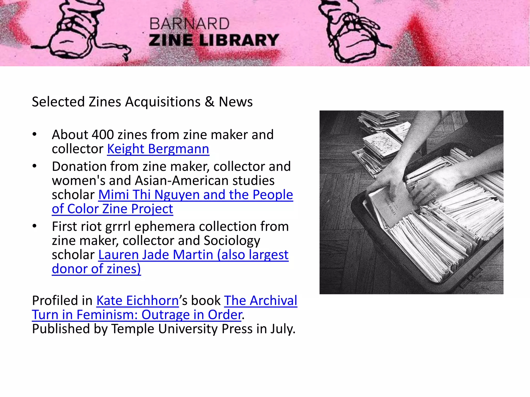 Selected Zines Acquisitions & News
• About 400 zines from zine maker and
collector Keight Bergmann
• Donation from zine maker, collector and
women's and Asian-American studies
scholar Mimi Thi Nguyen and the People
of Color Zine Project
• First riot grrrl ephemera collection from
zine maker, collector and Sociology
scholar Lauren Jade Martin (also largest
donor of zines)
Profiled in Kate Eichhorn’s book The Archival
Turn in Feminism: Outrage in Order.
Published by Temple University Press in July.
 