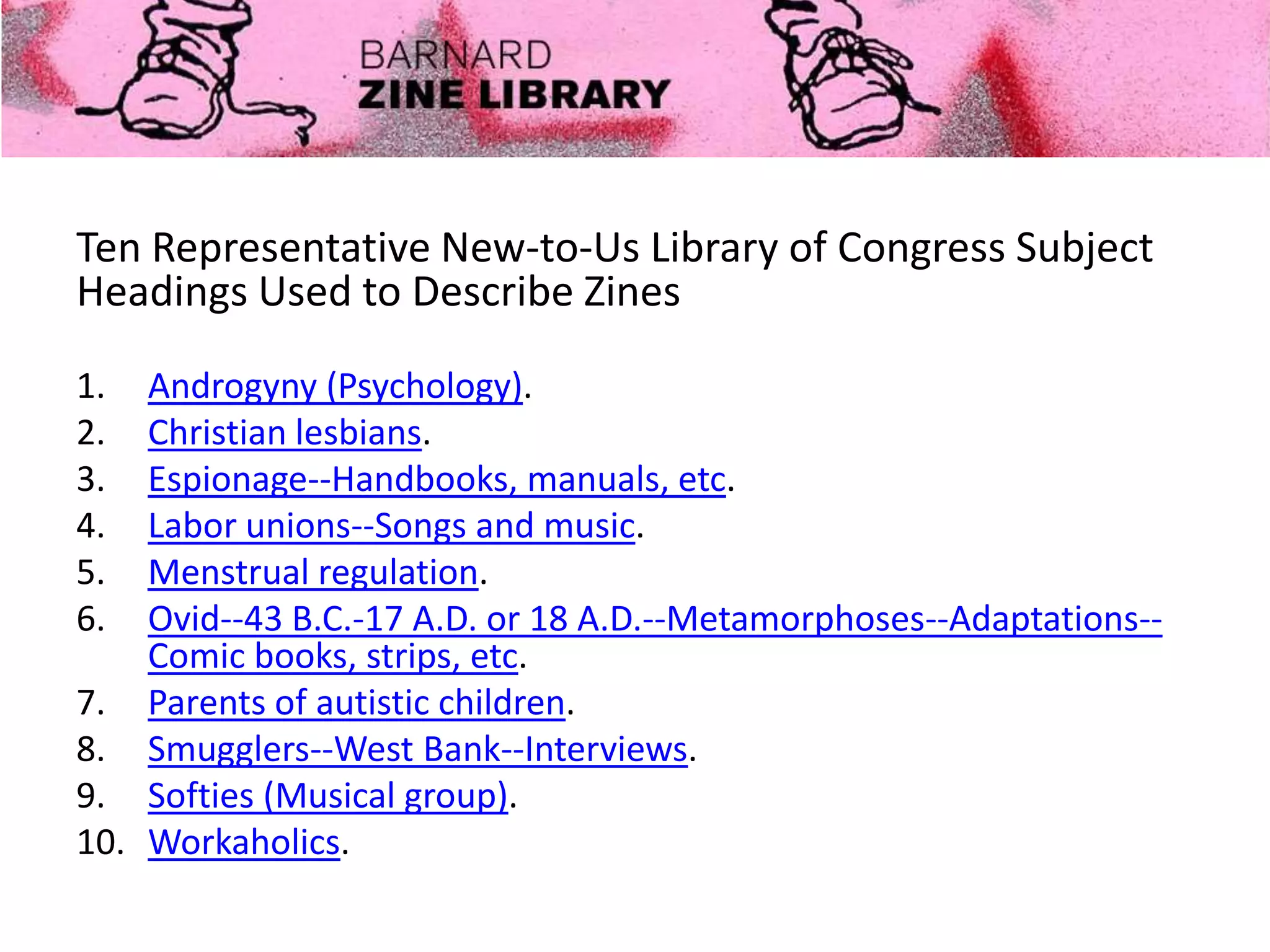 Ten Representative New-to-Us Library of Congress Subject
Headings Used to Describe Zines
1. Androgyny (Psychology).
2. Christian lesbians.
3. Espionage--Handbooks, manuals, etc.
4. Labor unions--Songs and music.
5. Menstrual regulation.
6. Ovid--43 B.C.-17 A.D. or 18 A.D.--Metamorphoses--Adaptations--
Comic books, strips, etc.
7. Parents of autistic children.
8. Smugglers--West Bank--Interviews.
9. Softies (Musical group).
10. Workaholics.
 
