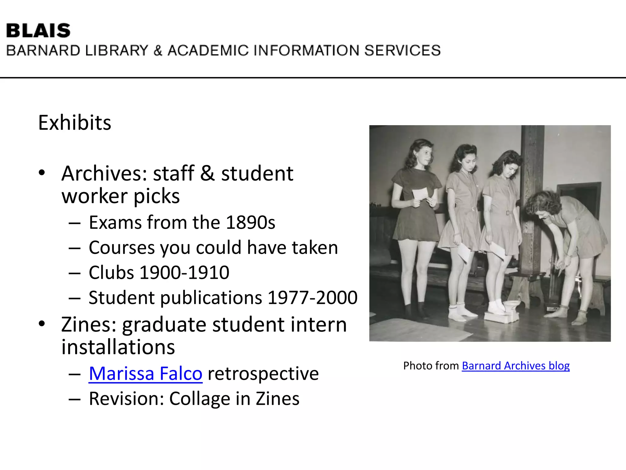 Exhibits
• Archives: staff & student
worker picks
– Exams from the 1890s
– Courses you could have taken
– Clubs 1900-1910
– Student publications 1977-2000
• Zines: graduate student intern
installations
– Marissa Falco retrospective
– Revision: Collage in Zines
Photo from Barnard Archives blog
 