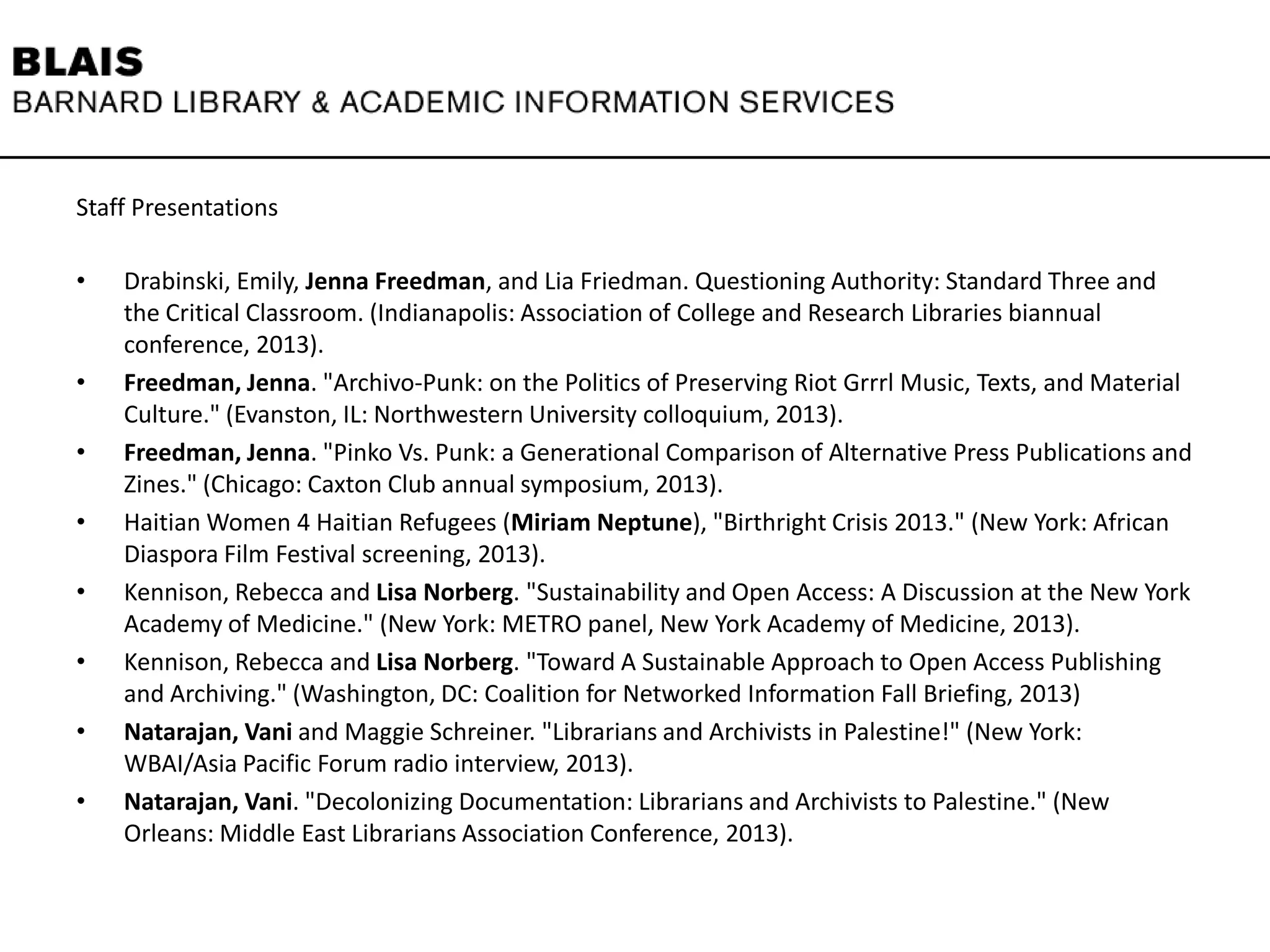 Staff Presentations
• Drabinski, Emily, Jenna Freedman, and Lia Friedman. Questioning Authority: Standard Three and
the Critical Classroom. (Indianapolis: Association of College and Research Libraries biannual
conference, 2013).
• Freedman, Jenna. "Archivo-Punk: on the Politics of Preserving Riot Grrrl Music, Texts, and Material
Culture." (Evanston, IL: Northwestern University colloquium, 2013).
• Freedman, Jenna. "Pinko Vs. Punk: a Generational Comparison of Alternative Press Publications and
Zines." (Chicago: Caxton Club annual symposium, 2013).
• Haitian Women 4 Haitian Refugees (Miriam Neptune), "Birthright Crisis 2013." (New York: African
Diaspora Film Festival screening, 2013).
• Kennison, Rebecca and Lisa Norberg. "Sustainability and Open Access: A Discussion at the New York
Academy of Medicine." (New York: METRO panel, New York Academy of Medicine, 2013).
• Kennison, Rebecca and Lisa Norberg. "Toward A Sustainable Approach to Open Access Publishing
and Archiving." (Washington, DC: Coalition for Networked Information Fall Briefing, 2013)
• Natarajan, Vani and Maggie Schreiner. "Librarians and Archivists in Palestine!" (New York:
WBAI/Asia Pacific Forum radio interview, 2013).
• Natarajan, Vani. "Decolonizing Documentation: Librarians and Archivists to Palestine." (New
Orleans: Middle East Librarians Association Conference, 2013).
 