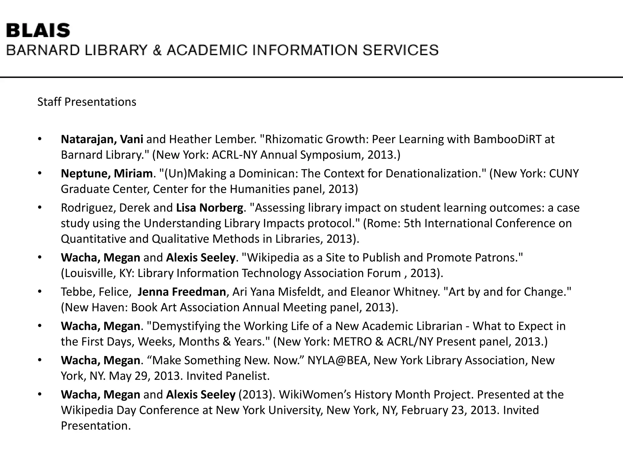 Staff Presentations
• Natarajan, Vani and Heather Lember. "Rhizomatic Growth: Peer Learning with BambooDiRT at
Barnard Library." (New York: ACRL-NY Annual Symposium, 2013.)
• Neptune, Miriam. "(Un)Making a Dominican: The Context for Denationalization." (New York: CUNY
Graduate Center, Center for the Humanities panel, 2013)
• Rodriguez, Derek and Lisa Norberg. "Assessing library impact on student learning outcomes: a case
study using the Understanding Library Impacts protocol." (Rome: 5th International Conference on
Quantitative and Qualitative Methods in Libraries, 2013).
• Wacha, Megan and Alexis Seeley. "Wikipedia as a Site to Publish and Promote Patrons."
(Louisville, KY: Library Information Technology Association Forum , 2013).
• Tebbe, Felice, Jenna Freedman, Ari Yana Misfeldt, and Eleanor Whitney. "Art by and for Change."
(New Haven: Book Art Association Annual Meeting panel, 2013).
• Wacha, Megan. "Demystifying the Working Life of a New Academic Librarian - What to Expect in
the First Days, Weeks, Months & Years." (New York: METRO & ACRL/NY Present panel, 2013.)
• Wacha, Megan. “Make Something New. Now.” NYLA@BEA, New York Library Association, New
York, NY. May 29, 2013. Invited Panelist.
• Wacha, Megan and Alexis Seeley (2013). WikiWomen’s History Month Project. Presented at the
Wikipedia Day Conference at New York University, New York, NY, February 23, 2013. Invited
Presentation.
 