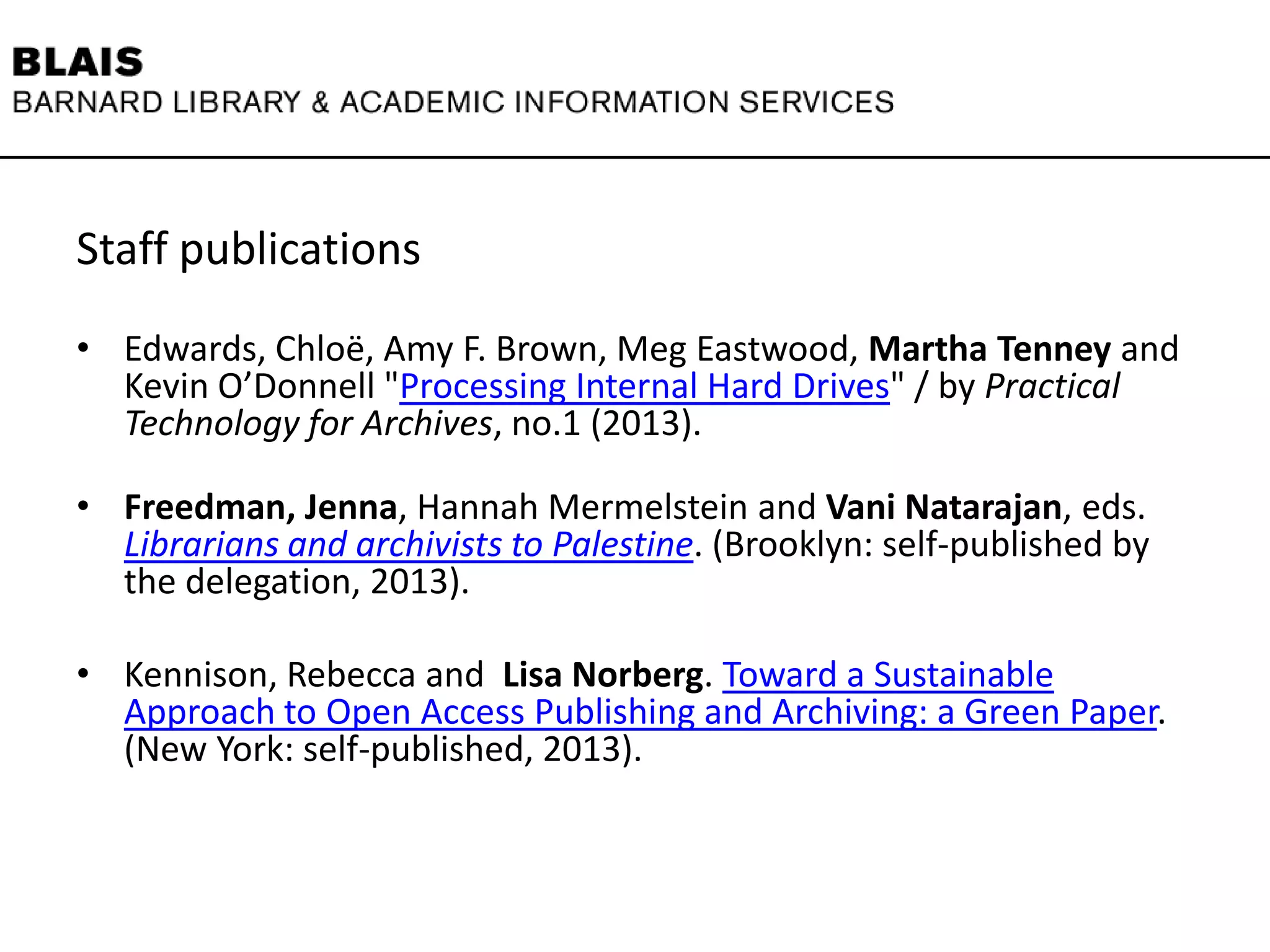 Staff publications
• Edwards, Chloë, Amy F. Brown, Meg Eastwood, Martha Tenney and
Kevin O’Donnell "Processing Internal Hard Drives" / by Practical
Technology for Archives, no.1 (2013).
• Freedman, Jenna, Hannah Mermelstein and Vani Natarajan, eds.
Librarians and archivists to Palestine. (Brooklyn: self-published by
the delegation, 2013).
• Kennison, Rebecca and Lisa Norberg. Toward a Sustainable
Approach to Open Access Publishing and Archiving: a Green Paper.
(New York: self-published, 2013).
 
