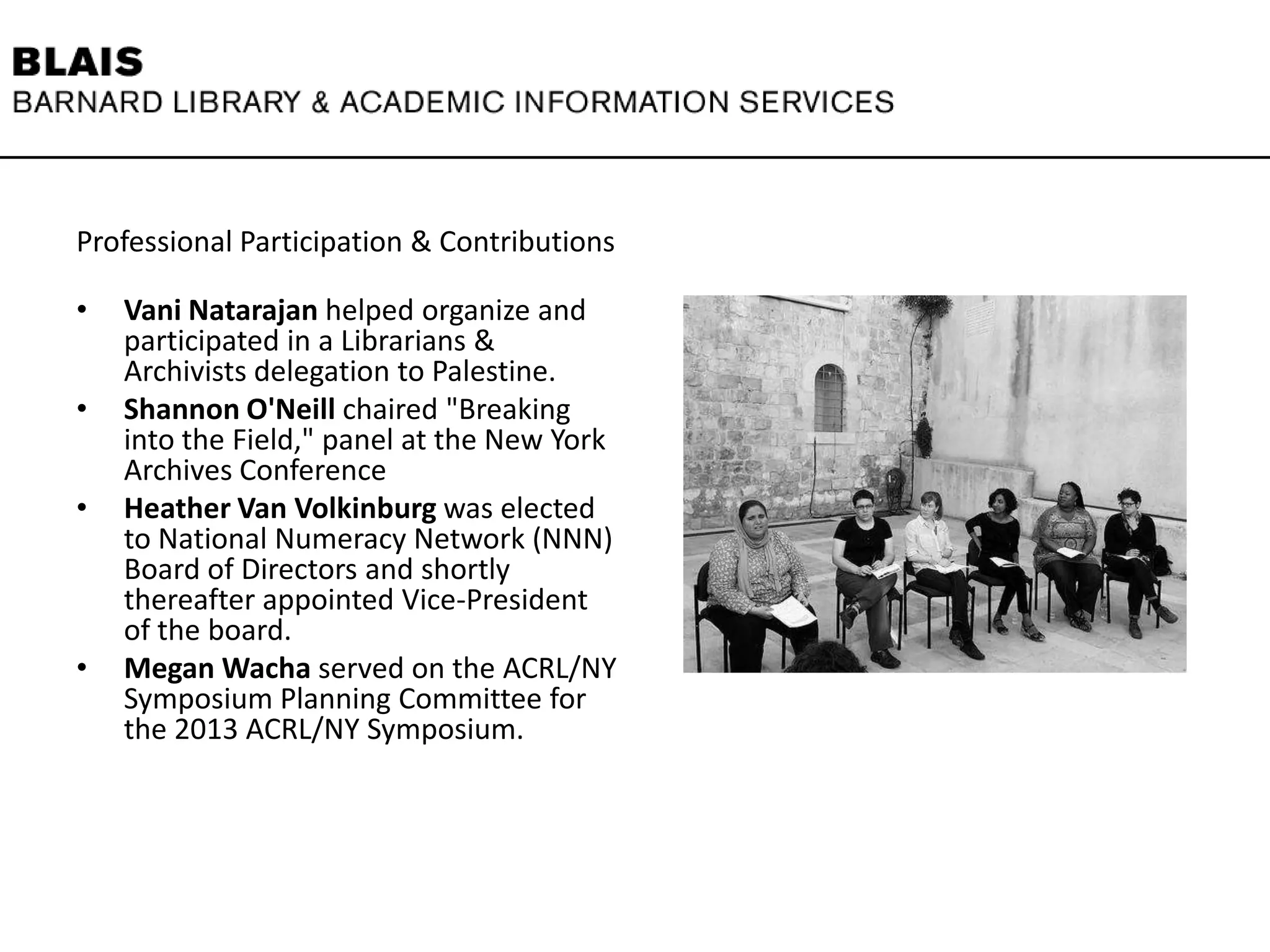 Professional Participation & Contributions
• Vani Natarajan helped organize and
participated in a Librarians &
Archivists delegation to Palestine.
• Shannon O'Neill chaired "Breaking
into the Field," panel at the New York
Archives Conference
• Heather Van Volkinburg was elected
to National Numeracy Network (NNN)
Board of Directors and shortly
thereafter appointed Vice-President
of the board.
• Megan Wacha served on the ACRL/NY
Symposium Planning Committee for
the 2013 ACRL/NY Symposium.
 