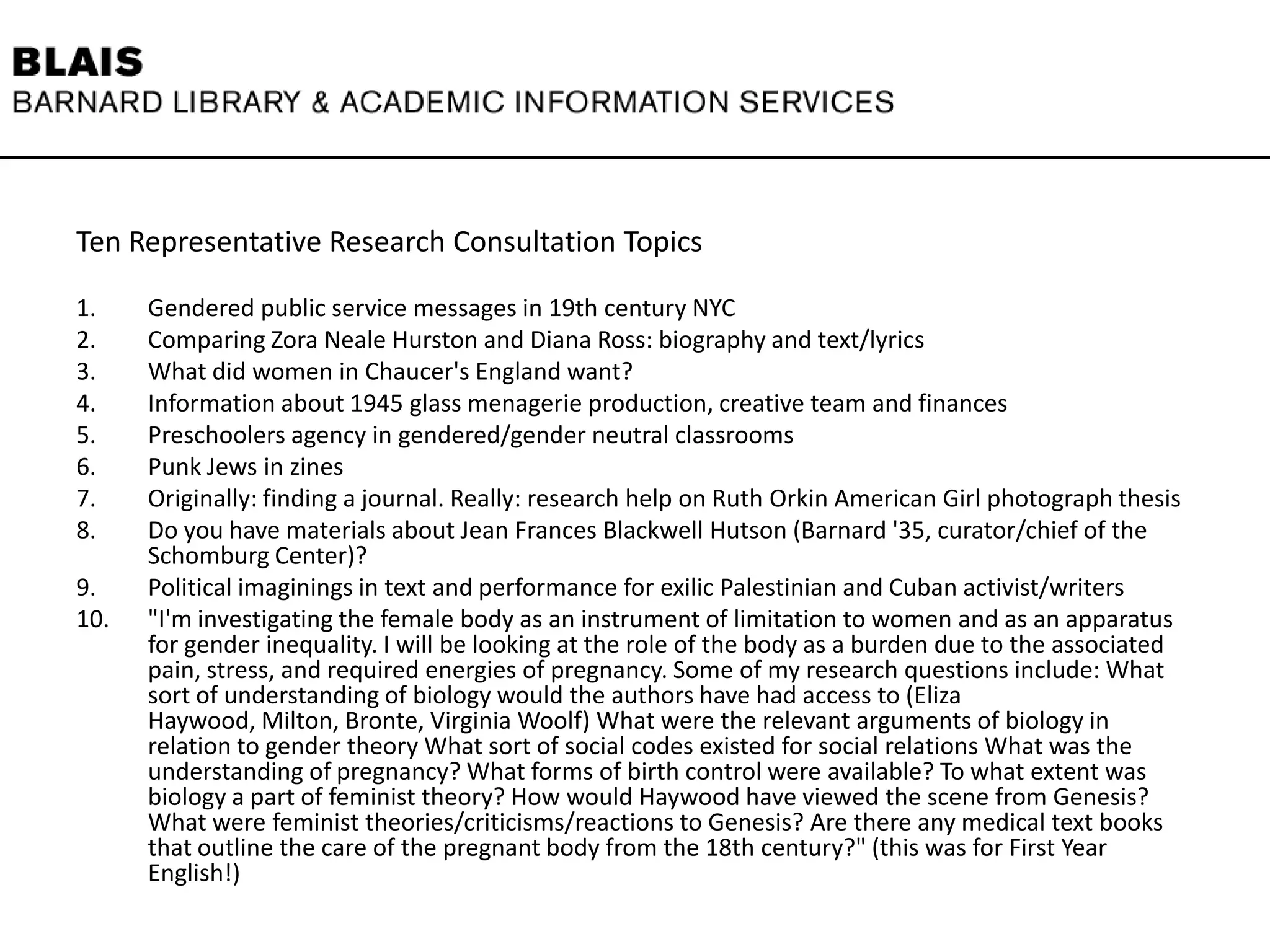 Ten Representative Research Consultation Topics
1. Gendered public service messages in 19th century NYC
2. Comparing Zora Neale Hurston and Diana Ross: biography and text/lyrics
3. What did women in Chaucer's England want?
4. Information about 1945 glass menagerie production, creative team and finances
5. Preschoolers agency in gendered/gender neutral classrooms
6. Punk Jews in zines
7. Originally: finding a journal. Really: research help on Ruth Orkin American Girl photograph thesis
8. Do you have materials about Jean Frances Blackwell Hutson (Barnard '35, curator/chief of the
Schomburg Center)?
9. Political imaginings in text and performance for exilic Palestinian and Cuban activist/writers
10. "I'm investigating the female body as an instrument of limitation to women and as an apparatus
for gender inequality. I will be looking at the role of the body as a burden due to the associated
pain, stress, and required energies of pregnancy. Some of my research questions include: What
sort of understanding of biology would the authors have had access to (Eliza
Haywood, Milton, Bronte, Virginia Woolf) What were the relevant arguments of biology in
relation to gender theory What sort of social codes existed for social relations What was the
understanding of pregnancy? What forms of birth control were available? To what extent was
biology a part of feminist theory? How would Haywood have viewed the scene from Genesis?
What were feminist theories/criticisms/reactions to Genesis? Are there any medical text books
that outline the care of the pregnant body from the 18th century?" (this was for First Year
English!)
 