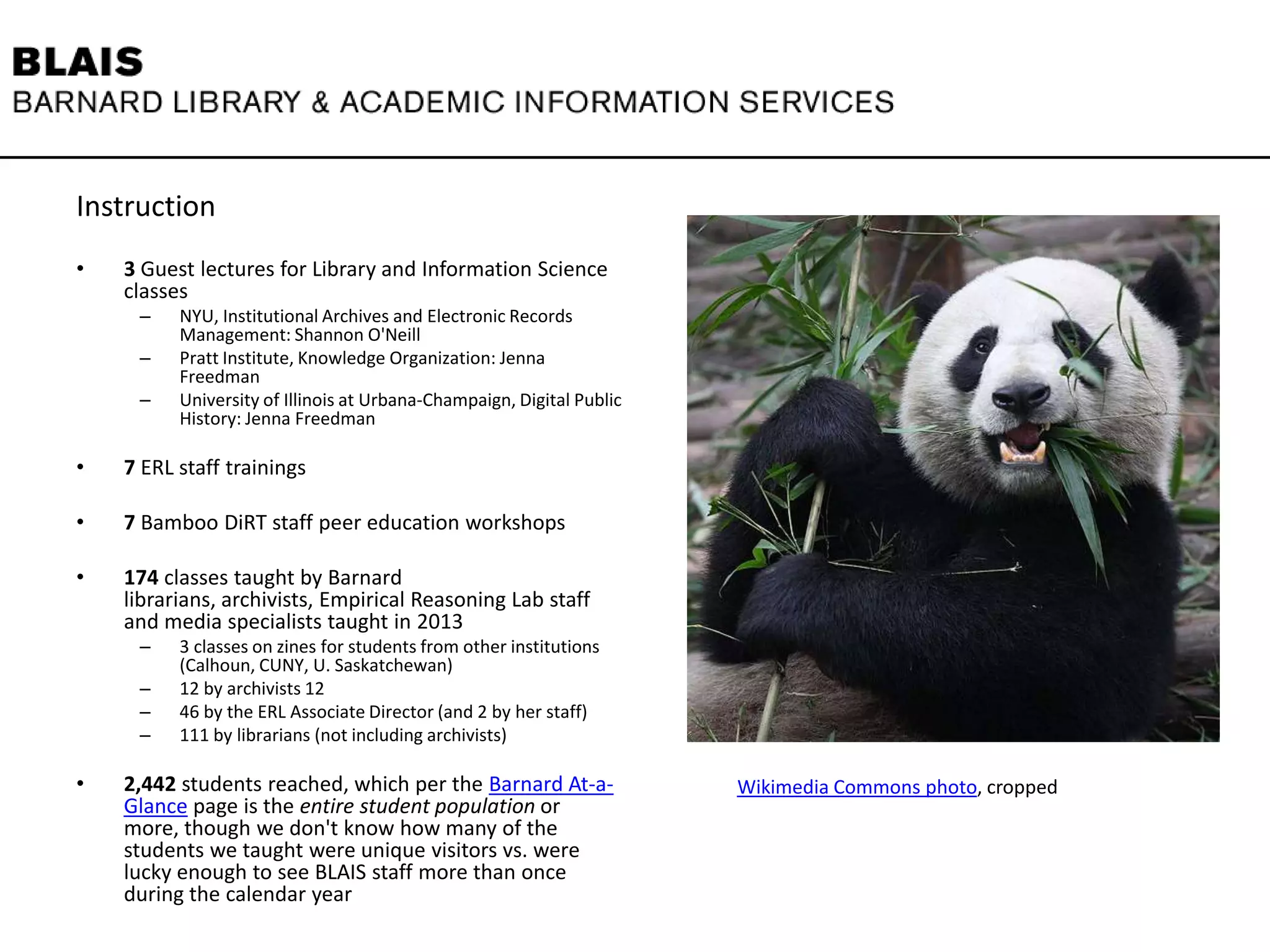 Instruction
• 3 Guest lectures for Library and Information Science
classes
– NYU, Institutional Archives and Electronic Records
Management: Shannon O'Neill
– Pratt Institute, Knowledge Organization: Jenna
Freedman
– University of Illinois at Urbana-Champaign, Digital Public
History: Jenna Freedman
• 7 ERL staff trainings
• 7 Bamboo DiRT staff peer education workshops
• 174 classes taught by Barnard
librarians, archivists, Empirical Reasoning Lab staff
and media specialists taught in 2013
– 3 classes on zines for students from other institutions
(Calhoun, CUNY, U. Saskatchewan)
– 12 by archivists 12
– 46 by the ERL Associate Director (and 2 by her staff)
– 111 by librarians (not including archivists)
• 2,442 students reached, which per the Barnard At-a-
Glance page is the entire student population or
more, though we don't know how many of the
students we taught were unique visitors vs. were
lucky enough to see BLAIS staff more than once
during the calendar year
Wikimedia Commons photo, cropped
 