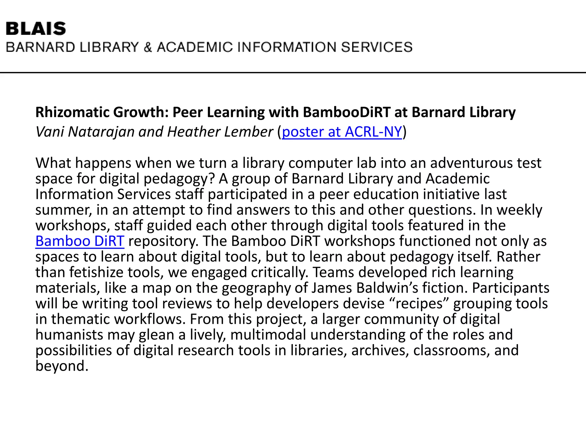 Rhizomatic Growth: Peer Learning with BambooDiRT at Barnard Library
Vani Natarajan and Heather Lember (poster at ACRL-NY)
What happens when we turn a library computer lab into an adventurous test
space for digital pedagogy? A group of Barnard Library and Academic
Information Services staff participated in a peer education initiative last
summer, in an attempt to find answers to this and other questions. In weekly
workshops, staff guided each other through digital tools featured in the
Bamboo DiRT repository. The Bamboo DiRT workshops functioned not only as
spaces to learn about digital tools, but to learn about pedagogy itself. Rather
than fetishize tools, we engaged critically. Teams developed rich learning
materials, like a map on the geography of James Baldwin’s fiction. Participants
will be writing tool reviews to help developers devise “recipes” grouping tools
in thematic workflows. From this project, a larger community of digital
humanists may glean a lively, multimodal understanding of the roles and
possibilities of digital research tools in libraries, archives, classrooms, and
beyond.
 