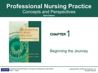 Professional Nursing Practice
                     Concepts and Perspectives
                                                       Sixth Edition




                                                                  CHAPTER   1
                                                                  Beginning the Journey



 Professional Nursing Practice: Concepts and Perspectives, Sixth Edition    Copyright ©2011 by Pearson Education, Inc.
 Blais • Hayes                                                                                     All rights reserved.
 
