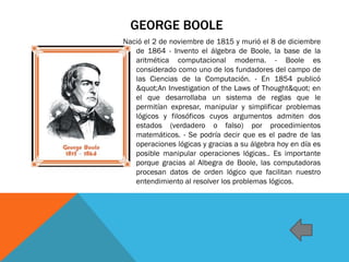 GEORGE BOOLE
Nació el 2 de noviembre de 1815 y murió el 8 de diciembre
de 1864 - Invento el álgebra de Boole, la base de la
aritmética computacional moderna. - Boole es
considerado como uno de los fundadores del campo de
las Ciencias de la Computación. - En 1854 publicó
"An Investigation of the Laws of Thought" en
el que desarrollaba un sistema de reglas que le
permitían expresar, manipular y simplificar problemas
lógicos y filosóficos cuyos argumentos admiten dos
estados (verdadero o falso) por procedimientos
matemáticos. - Se podría decir que es el padre de las
operaciones lógicas y gracias a su álgebra hoy en día es
posible manipular operaciones lógicas.. Es importante
porque gracias al Albegra de Boole, las computadoras
procesan datos de orden lógico que facilitan nuestro
entendimiento al resolver los problemas lógicos.
 