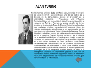 ALAN TURING
Nació el 23 de junio de 1912 en Maida Vale, Londres, murió el 7
de junio de 1954 - Es considerado uno de los padres de la
Ciencia de la computación siendo el precursor de la
informática moderna. - Proporcionó una influyente
formalización de los conceptos de algoritmo y computación: la
máquina de Turing. - Formuló su propia versión de la hoy
ampliamente aceptada Tesis de Church -Turing, la cual postula
que cualquier modelo computacional existente tiene las
mismas capacidades algorítmicas, o un subconjunto, de las
que tiene una máquina de Turing. - Durante la Segunda Guerra
Mundial , trabajó en romper los códigos nazis, particularmente
los de la máquina Enigma; durante un tiempo fue el director
de la sección Naval Enigma. - Tras la guerra diseñó uno de los
primeros computadores electrónicos programables digitales
en el Laboratorio Nacional de Física del Reino Unido - Poco
tiempo después construyó otra de las primeras máquinas en
la Universidad de Mánchester. - Entre otras muchas cosas,
también contribuyó de forma particular e incluso provocativa
al enigma de si las máquinas pueden pensar, es decir a la
Inteligencia Artificial. Es importante gracias a que era un
informático teórico planteo los algoritmos como un método de
resolución de problemas, los cuales actualmente son una gran
herramienta en la informática
 