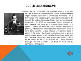 GUGLIELMO MARCONI
Nació en Bolonia, 25 de abril 1874, murío en Roma el 20 de julio
de 1937 Fue hijo de un terrateniente Italiano, su esposa era de
origen irlandés. Estudió en la Universidad de Bolonia - En la
Universidad llevó a cabo los primeros experimentos acerca del
empleo de ondas electromagnéticas para la comunicación
telegráfica. - En 1896 los resulatados fueron aplicados en
Gran Bretaña. - En 1898 en el arsenal naval Italiano de la
Spezia - En 1899 por pedido de Francia hizo una demostración
práctica, estableciendo conunicaciones inalámbricas entre el
canal de La Mancha - Lo que hizo que se lo conozca como el
padre de la radio y las telecomunicaciones fue la primera
patente auque solo en el Reino Unido - Auque Tesla habria sido
el primero que invento esto, Marconi lo comercializo. - En 1903
se establecio en EE.UU la estación WCC para transmitir
mensajes de este a oeste. - En 1991 la radio tuvo su
connotación en la guerra
 
