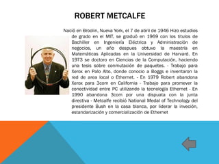 ROBERT METCALFE
Nació en Broolin, Nueva York, el 7 de abril de 1946 Hizo estudios
de grado en el MIT, se graduó en 1969 con los titulos de
Bachiller en Ingeniería Eléctrica y Administración de
negocios, un año despues obtuvo la maestría en
Matemáticas Aplicadas en la Universidad de Harvard. En
1973 se doctoro en Ciencias de la Computación, haciendo
una tesis sobre conmutación de paquetes. - Trabajo para
Xerox en Palo Alto, donde conocio a Boggs e inventaron la
red de area local o Ethernet. - En 1979 Robert abandona
Xerox para 3com en California - Trabajo para promever la
conectividad entre PC utilizando la tecnología Ethernet - En
1990 abandona 3com por una dispuata con la junta
directiva - Metcalfe recibió National Medal of Technology del
presidente Bush en la casa blanca, por liderar la inveción,
estandarización y comercialización de Ethernet
 