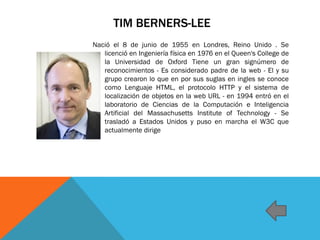 TIM BERNERS-LEE
Nació el 8 de junio de 1955 en Londres, Reino Unido . Se
licenció en Ingeniería física en 1976 en el Queen's College de
la Universidad de Oxford Tiene un gran signúmero de
reconocimientos - Es considerado padre de la web - El y su
grupo crearon lo que en por sus suglas en ingles se conoce
como Lenguaje HTML, el protocolo HTTP y el sistema de
localización de objetos en la web URL - en 1994 entró en el
laboratorio de Ciencias de la Computación e Inteligencia
Artificial del Massachusetts Institute of Technology - Se
trasladó a Estados Unidos y puso en marcha el W3C que
actualmente dirige
 