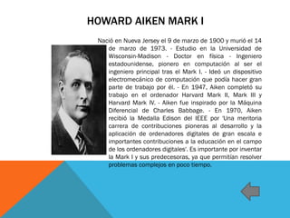 HOWARD AIKEN MARK I
Nació en Nueva Jersey el 9 de marzo de 1900 y murió el 14
de marzo de 1973. - Estudio en la Universidad de
Wisconsin-Madison - Doctor en física - Ingeniero
estadounidense, pionero en computación al ser el
ingeniero principal tras el Mark I. - Ideó un dispositivo
electromecánico de computación que podía hacer gran
parte de trabajo por él. - En 1947, Aiken completó su
trabajo en el ordenador Harvard Mark II, Mark III y
Harvard Mark IV. - Aiken fue inspirado por la Máquina
Diferencial de Charles Babbage. - En 1970, Aiken
recibió la Medalla Edison del IEEE por 'Una meritoria
carrera de contribuciones pioneras al desarrollo y la
aplicación de ordenadores digitales de gran escala e
importantes contribuciones a la educación en el campo
de los ordenadores digitales'. Es importante por inventar
la Mark I y sus predecesoras, ya que permitían resolver
problemas complejos en poco tiempo.
 