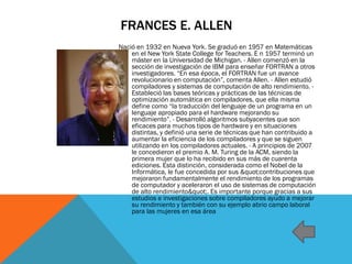 FRANCES E. ALLEN
Nació en 1932 en Nueva York. Se graduó en 1957 en Matemáticas
en el New York State College for Teachers. E n 1957 terminó un
máster en la Universidad de Michigan. - Allen comenzó en la
sección de investigación de IBM para enseñar FORTRAN a otros
investigadores. “En esa época, el FORTRAN fue un avance
revolucionario en computación”, comenta Allen. - Allen estudió
compiladores y sistemas de computación de alto rendimiento. -
Estableció las bases teóricas y prácticas de las técnicas de
optimización automática en compiladores, que ella misma
define como “la traducción del lenguaje de un programa en un
lenguaje apropiado para el hardware mejorando su
rendimiento”. - Desarrolló algoritmos subyacentes que son
eficaces para muchos tipos de hardware y en situaciones
distintas, y definió una serie de técnicas que han contribuido a
aumentar la eficiencia de los compiladores y que se siguen
utilizando en los compiladores actuales. - A principios de 2007
le concedieron el premio A. M. Turing de la ACM, siendo la
primera mujer que lo ha recibido en sus más de cuarenta
ediciones. Esta distinción, considerada como el Nobel de la
Informática, le fue concedida por sus "contribuciones que
mejoraron fundamentalmente el rendimiento de los programas
de computador y aceleraron el uso de sistemas de computación
de alto rendimiento". Es importante porque gracias a sus
estudios e investigaciones sobre compiladores ayudo a mejorar
su rendimiento y también con su ejemplo abrio campo laboral
para las mujeres en esa área
 