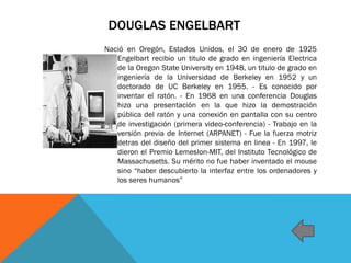 DOUGLAS ENGELBART
Nació en Oregón, Estados Unidos, el 30 de enero de 1925
Engelbart recibio un titulo de grado en ingeniería Electrica
de la Oregon State University en 1948, un titulo de grado en
ingeniería de la Universidad de Berkeley en 1952 y un
doctorado de UC Berkeley en 1955. - Es conocido por
inventar el ratón. - En 1968 en una conferencia Douglas
hizo una presentación en la que hizo la demostración
pública del ratón y una conexión en pantalla con su centro
de investigación (primera video-conferencia) - Trabajo en la
versión previa de Internet (ARPANET) - Fue la fuerza motriz
detras del diseño del primer sistema en linea - En 1997, le
dieron el Premio Lemeslon-MIT, del Instituto Tecnológico de
Massachusetts. Su mérito no fue haber inventado el mouse
sino “haber descubierto la interfaz entre los ordenadores y
los seres humanos”
 
