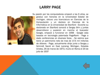 LARRY PAGE
Su pasión por los computadores empezó a los 6 años, se
graduo con honores en la Universidad Estatal de
michigan, obtuvo una licenciatura en Ciencias de la
Computación y un doctora en Ciancias de la
Informática en la Universidad de Stanford - Durante su
doctorado en Stanford conoció a Sergey Brin y juntos
desarrollaron y pusieron en marcha el buscador
Google, empezó a funcionar en 1998 - Google esta
basada en tecnología patentada PageRank - Page a
dado conferencias en diversos foros. - Se estima que
tiene un patrimonio neto de mas de 17.5 mil millones
de dólares - Page, actualmente dirije junto a Sergey y
Schmidt Nació en East Lansing, Michigan, Estados
Unidos, 26 de marzo de 1973, murío en Roma el 20 de
julio de 1937
 