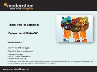 www.emoderation.com
eModeration Ltd 
Tel: +44 (0) 203 178 5050
Email: info@emoderation.com
The Media Village 
131-151 Great Titchfield St 
London W1W 5BB UK
© eModeration Limited 2015. This document is the intellectual property of eModeration Limited and may not be duplicated or disclosed to any
third party without the written permission of an authorised officer of the company.
Thank you for listening!
Follow me: @BlaiseGV
 