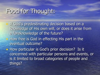 Food for Thought: If God’s predestinating decision based on a knowledge of His own will, or does it arise from a foreknowledge of the future?  How free is God in effecting His part in the eventual outcome? How particular is God’s prior decision?  Is it concerned with particular persons and events, or is it limited to broad categories of people and things? 