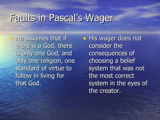Faults in Pascal’s Wager He assumes that if there is a God, there is only one God, and only one religion, one standard of virtue to follow in living for that God. His wager does not consider the consequences of choosing a belief system that was not the most correct system in the eyes of the creator. 