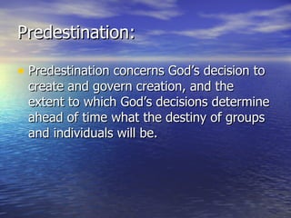 Predestination: Predestination concerns God’s decision to create and govern creation, and the extent to which God’s decisions determine ahead of time what the destiny of groups and individuals will be. 