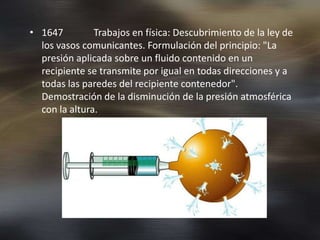 • 1647         Trabajos en física: Descubrimiento de la ley de
  los vasos comunicantes. Formulación del principio: "La
  presión aplicada sobre un fluido contenido en un
  recipiente se transmite por igual en todas direcciones y a
  todas las paredes del recipiente contenedor".
  Demostración de la disminución de la presión atmosférica
  con la altura.
 