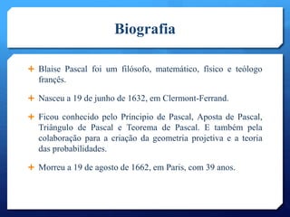 Biografia
 Blaise Pascal foi um filósofo, matemático, físico e teólogo
françês.
 Nasceu a 19 de junho de 1632, em Clermont-Ferrand.
 Ficou conhecido pelo Príncipio de Pascal, Aposta de Pascal,
Triângulo de Pascal e Teorema de Pascal. E também pela
colaboração para a criação da geometria projetiva e a teoria
das probabilidades.
 Morreu a 19 de agosto de 1662, em Paris, com 39 anos.
 