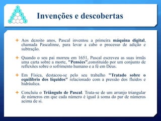 Invenções e descobertas
 Aos dezoito anos, Pascal inventou a primeira máquina digital,
chamada Pascalinne, para levar a cabo o processo de adição e
subtração.
 Quando o seu pai morreu em 1651, Pascal escreveu as suas irmãs
uma carta sobre a morte, "Pensées”,constituido por um conjunto de
reflexões sobre o sofrimento humano e a fé em Deus.
 Em Física, destacou-se pelo seu trabalho "Tratado sobre o
equilíbrio dos líquidos" relacionado com a pressão dos fluídos e
hidráulica.
 Concluíu o Triângulo de Pascal. Trata-se de um arranjo triangular
de números em que cada número é igual à soma do par de números
acima de si.
 