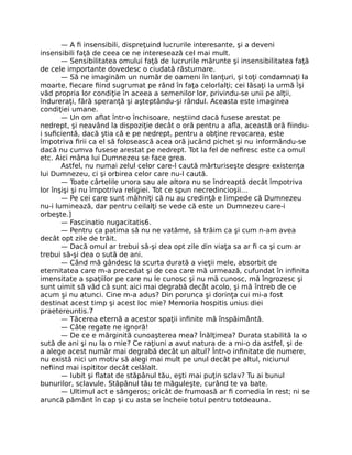 — A ﬁ insensibili, dispreţuind lucrurile interesante, şi a deveni
insensibili faţă de ceea ce ne interesează cel mai mult.
— Sensibilitatea omului faţă de lucrurile mărunte şi insensibilitatea faţă
de cele importante dovedesc o ciudată răsturnare.
— Să ne imaginăm un număr de oameni în lanţuri, şi toţi condamnaţi la
moarte, ﬁecare ﬁind sugrumat pe rând în faţa celorlalţi; cei lăsaţi la urmă îşi
văd propria lor condiţie în aceea a semenilor lor, privindu-se unii pe alţii,
îndureraţi, fără speranţă şi aşteptându-şi rândul. Aceasta este imaginea
condiţiei umane.
— Un om aﬂat într-o închisoare, neştiind dacă fusese arestat pe
nedrept, şi neavând la dispoziţie decât o oră pentru a aﬂa, această oră ﬁindu-
i suﬁcientă, dacă ştia că e pe nedrept, pentru a obţine revocarea, este
împotriva ﬁrii ca el să folosească acea oră jucând pichet şi nu informându-se
dacă nu cumva fusese arestat pe nedrept. Tot la fel de neﬁresc este ca omul
etc. Aici mâna lui Dumnezeu se face grea.
Astfel, nu numai zelul celor care-l caută mărturiseşte despre existenţa
lui Dumnezeu, ci şi orbirea celor care nu-l caută.
— Toate cârtelile unora sau ale altora nu se îndreaptă decât împotriva
lor înşişi şi nu împotriva religiei. Tot ce spun necredincioşii…
— Pe cei care sunt mâhniţi că nu au credinţă e limpede că Dumnezeu
nu-i luminează, dar pentru ceilalţi se vede că este un Dumnezeu care-i
orbeşte.]
— Fascinatio nugacitatis6.
— Pentru ca patima să nu ne vatăme, să trăim ca şi cum n-am avea
decât opt zile de trăit.
— Dacă omul ar trebui să-şi dea opt zile din viaţa sa ar ﬁ ca şi cum ar
trebui să-şi dea o sută de ani.
— Când mă gândesc la scurta durată a vieţii mele, absorbit de
eternitatea care m-a precedat şi de cea care mă urmează, cufundat în inﬁnita
imensitate a spaţiilor pe care nu le cunosc şi nu mă cunosc, mă îngrozesc şi
sunt uimit să văd că sunt aici mai degrabă decât acolo, şi mă întreb de ce
acum şi nu atunci. Cine m-a adus? Din porunca şi dorinţa cui mi-a fost
destinat acest timp şi acest loc mie? Memoria hospitis unius diei
praetereuntis.7
— Tăcerea eternă a acestor spaţii inﬁnite mă înspăimântă.
— Câte regate ne ignoră!
— De ce e mărginită cunoaşterea mea? Înălţimea? Durata stabilită la o
sută de ani şi nu la o mie? Ce raţiuni a avut natura de a mi-o da astfel, şi de
a alege acest număr mai degrabă decât un altul? Într-o inﬁnitate de numere,
nu există nici un motiv să alegi mai mult pe unul decât pe altul, niciunul
neﬁind mai ispititor decât celălalt.
— Iubit şi ﬂatat de stăpânul tău, eşti mai puţin sclav? Tu ai bunul
bunurilor, sclavule. Stăpânul tău te măguleşte, curând te va bate.
— Ultimul act e sângeros; oricât de frumoasă ar ﬁ comedia în rest; ni se
aruncă pământ în cap şi cu asta se încheie totul pentru totdeauna.
 