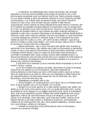 — E adevărat, se dobândeşte greu starea de pietate. Dar această
greutate nu vine din pricina pietăţii care începe să lucreze în noi, ci din
pricina lipsei de pietate care mai stăruie încă în noi. Dacă simţurile noastre
nu s-ar opune căinţei şi dacă pervertirea noastră nu ne-ar împotrivi purităţii
lui Dumnezeu, n-ar ﬁ deloc greu să devenim pioşi. Nu suferim decât în
măsura în care viciul, care ne este natural, rezistă în faţa harului
supranatural; inima noastră se simte sfâşiată între două eforturi contrare; dar
ar ﬁ nedrept să imputăm această sfâşiere lui Dumnezeu care ne atrage spre
el, în loc s-o atribuim lumii care ne ţine pe loc. Precum un copil pe care mama
îl smulge din braţele hoţilor şi care trebuie să sufere violenţa iubitoare şi
legitimă a celei care-i va aduce libertatea şi să deteste violenţa dezlănţuită şi
tiranică a celor care-l reţin pe nedrept. Cel mai crud război cu care Dumnezeu
i-ar putea pedepsi pe oameni în această viaţă ar ﬁ să-i lipsească de acest
război pe care el l-a adus cu sine: „Am venit să aduc războiul”, spune el şi,
pentru a învăţa ce este acest război: „Am venit să aduc sabia şi focul.” Până
la venirea lui, lumea trăia într-o falsă pace.
— Opere exterioare – Nu e nimic mai periculos decât ceea ce place şi
oamenilor şi lui Dumnezeu. Căci stările care-i plac lui Dumnezeu şi oamenilor
conţin un lucru care place lui Dumnezeu şi altul care place oamenilor: cum ar
ﬁ măreţia sﬁntei Tereza; ceea ce-i place lui Dumnezeu este profunda ei
umilinţă în revelaţiile sale, ceea ce place omului este înţelepciunea ei. Şi
ﬁecare pe întrecute vrea să imite aceste discursuri crezând că imită starea ei;
şi nu se străduiesc să iubească ceea ce Dumnezeu iubeşte şi a se pune în
starea care-i place lui Dumnezeu.
E mai bine să nu posteşti şi să te smereşti decât să posteşti şi să nu ﬁi
smerit. Fariseu, vameş.
La ce mi-ar folosi să le păzesc pe toate, când totul ar putea în aceeaşi
măsură să mă vatăme şi să mă slujească, când totul depinde de
binecuvântarea lui Dumnezeu pe care o oferă doar pentru ceea ce se face
întru el, după porunca şi căile lui, felul cum se împlineşte o faptă ﬁind la fel
de important pentru că Dumnezeu poate din rău să facă bine, dar, fără
Dumnezeu, omul din bine face rău.
— Înţelegerea cuvintelor bine şi rău.
— Prima treaptă: a ﬁ mustrat pentru că ai făcut rău şi a ﬁ lăudat pentru
bine. A doua treaptă: să nu ﬁi nici lăudat, nici mustrat.
— Avraam nu ia nimic pentru el, ci doar pentru slujitorii săi; astfel, cel
drept nu ia din lume nimic pentru sine, nici nu caută admiraţia lumii: numai
de poftele lui el se slujeşte ca un stăpân spunând uneia: Du-te şi [celeilalte]:
Vino. Sub te erit appetitus tuus10. Poftele sale astfel stăpânite sunt virtuţi:
Zgârcenia, mânia, pe care Dumnezeu însuşi şi le atribuie, şi ele sunt tot
virtuţi ca şi clemenţa, mila, stăruinţa, care şi ele pot ﬁ pofte. Trebuie să ne
folosim de ele ca de nişte sclave şi, lăsându-le hrana lor, să împiedicăm
suﬂetul să se hrănească din ele, căci, dacă poftele stăpânesc, acestea devin
vicii care hrănesc suﬂetul şi-l otrăvesc.
— Filosoﬁi au consacrat viciile atribuindu-le chiar lui Dumnezeu;
creştinii au consacrat virtuţile.
 