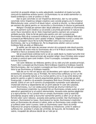 conchid că această religie nu este adevărată, nevăzând că toate lucrurile
concură la stabilirea acestui punct, că Dumnezeu nu se arată oamenilor cu
toată evidenţa cu care ar putea s-o facă.
Dar ei pot conchide ce vor împotriva deismului, dar nu vor putea
conchide nimic împotriva religiei creştine care constă propriu-zis în misterul
Mântuitorului care, unind în el două naturi, umană şi divină, i-a răscumpărat
pe oameni din păcat pentru a-i reconcilia cu Dumnezeu în divina sa persoană.
Religia îi învaţă pe oameni deci două adevăruri: că există un Dumnezeu
de care oamenii sunt vrednici şi că există o anumită pervertire în natura lor
care-i face nevrednici de el. Este important pentru oameni să cunoască
ambele puncte. Este la fel de periculos pentru om să-l cunoască pe
Dumnezeu fără să-şi cunoască ticăloşia şi să-şi cunoască ticăloşia fără să-l
cunoască pe Mântuitorul care-i poate vindeca. Stăpânirea numai a uneia din
aceste cunoaşteri duce ﬁe la truﬁa ﬁlosoﬁlor care l-au cunoscut pe
Dumnezeu, dar nu şi ticăloşia lor, ﬁe la disperarea ateilor care-şi cunosc
ticăloşia fără să aibă un Mântuitor.
Şi astfel, pe cât este de necesar omului să cunoască cele două puncte,
pe atât este de mare mila lui Dumnezeu de a ni le ﬁ făcut cunoscute. Religia
creştină o face şi aceasta este misiunea ei.
Să se examineze ordinea lumii şi să se vadă dacă nu toate lucrurile tind
spre stabilirea celor două principii ale acestei religii: Iisus Christos este scopul
a toate şi centrul spre care tindem. Cine îl cunoaşte, cunoaşte raţiunea
tuturor lucrurilor.
Cei care rătăcesc se rătăcesc pentru că nu văd unul din aceste principii.
Putem deci cunoaşte pe Dumnezeu fără ticăloşia noastră şi ticăloşia noastră
fără Dumnezeu, dar nu-l putem cunoaşte pe Iisus Christos fără să cunoaştem
totul şi pe Dumnezeu şi ticăloşia noastră.
Iată de ce nu mă voi apuca aici să dovedesc prin raţiuni naturale ﬁe
existenţa lui Dumnezeu sau a Trinităţii, ﬁe nemurirea suﬂetului şi nici un fel
de lucru din această natură; şi nu numai pentru că nu m-aş simţi destul de
puternic pentru a găsi în natură argumentele pentru a-i convinge pe ateii
înverşunaţi, ci pentru că această cunoaştere fără Iisus Christos este inutilă şi
sterilă. Când un om va ﬁ convins că proporţiile numerelor sunt adevăruri
imateriale eterne şi dependente de un prim-adevăr în care ele subzistă,
numit Dumnezeu, nu-l voi vedea prea înaintat pe drumul mântuirii lui.
Dumnezeul creştinilor nu constă într-un Dumnezeu simplu autor al unor
adevăruri geometrice şi al ordinii elementelor. Aceasta este partea păgânilor
şi a epicurienilor. El nu constă într-un simplu Dumnezeu care-şi exercită
providenţa asupra vieţii şi bunurilor oamenilor pentru a oferi un şir de ani
fericiţi celor care-l slăvesc; aceasta este partea evreilor. Dar Dumnezeul lui
Avraam, Dumnezeul lui Isaac, Dumnezeul lui Iacob, Dumnezeul creştinilor
este un Dumnezeu de alinare şi iubire; este un Dumnezeu care umple inima
şi suﬂetul celor care-l cunosc; este un Dumnezeu care-i face să simtă
înlăuntrul lor propria ticăloşie şi nesfârşită sa milostivire; unite în adâncul
suﬂetului lor, acestea îi umplu de umilinţă, de bucurie, de încredere, de
iubire, incapabil de altceva decât de a-l iubi pe el.
 