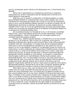 care fu considerată, pentru vârsta lui de doisprezece ani, ca ﬁind foarte bine
gândită.
Geniul său în geometrie3 se manifestă pe când încă nu împlinise
doisprezece ani, printr-o întâmplare atât de neobişnuită că merită să ne
reţină atenţia în mod special.
Tatăl meu era un savant în matematici şi întreţinea legături cu toate
personalităţile abilitate în această ştiinţă, care-l vizitau adesea; dar cum el
intenţiona să-l instruiască pe fratele meu în limbi şi cum ştia că matematica
este un lucru care dă satisfacţii depline spiritului, nu dorea ca fratele meu să
dobândească asemenea cunoştinţe, de teamă că ar putea neglija latina şi
celelalte limbi în care ar ﬁ vrut să-l perfecţioneze. De aceea ascunsese toate
cărţile care se ocupau de această ştiinţă şi se abţinea să vorbească despre ea
cu prietenii lui în prezenţa fratelui meu.
Dar această precauţie n-a împiedicat în nici un fel trezirea curiozităţii
fratelui meu, care-l ruga adesea pe tata să-l înveţe matematica. Acesta îl
refuza promiţându-i, ca pe o recompensă, că-l va învăţa imediat ce va
cunoaşte foarte bine greaca şi latina.
Fratele meu, văzând această opoziţie, îl întrebă într-o zi ce era această
ştiinţă şi cu ce se ocupa ea. Tata i-a spus că, în general, ea îţi pune la
dispoziţie mijloacele de a desena exact anumite ﬁguri şi de a aﬂa proporţiile
existente între ele, interzicându-i în acelaşi timp să mai vorbească despre
acest lucru şi să se mai gândească vreodată la el. Dar spiritul lui care nu
putea ﬁ în nici un fel mărginit, imediat ce i se descoperi acest mic orizont că
matematica i-ar oferi mijloacele de a desena ﬁguri infailibil exacte, începu să
viseze la ele şi, în orele lui de odihnă, ﬁind singur într-un salon, unde avea
obiceiul să se joace, se apucă să deseneze cu cărbune asemenea ﬁguri pe
pardoseală. Încercă să obţină un cerc perfect, un triunghi cu unghiurile şi
laturile egale şi alte lucruri asemănătoare; făcând toate acestea, căuta
proporţiile ﬁgurilor; dar cum grija tatălui meu de a-i ascunde aceste lucruri
fusese atât de mare, el nu ştia nici măcar numele ﬁgurilor, ﬁind constrâns să-
şi găsească singur deﬁniţii; boteză cercul rotund, linia bară şi aşa mai
departe. După aceste deﬁniţii îşi construi nişte axiome şi până la urmă câteva
demonstraţii perfecte. Trecând de la una la alta, el împinse căutările atât de
departe că ajunse să formuleze a treizeci şi doua teoremă a lui Euclid4.
Până când, într-o zi, tata, care nu bănuia nimic, intră în salon fără ca
fratele meu să-l audă, ﬁind atât de preocupat de jocul lui; văzându-l, se
sperie din cauza interdicţiei care i se impuse de a se gândi la aceste lucruri.
Dar surpriza tatălui meu fu şi mai mare; văzându-l înconjurat de toate acele
ﬁguri, îl întrebă ce face acolo şi fratele meu îi răspunse că studia cutare lucru
care nu era decât a treizeci şi doua teoremă a lui Euclid. La întrebarea tatălui
meu cum ajunsese la ea, fratele meu îi răspunse că descoperise ceva care-l
adusese aici şi-i mai formulă o teoremă, iar la următoarea întrebare răspunsul
lui fu tot o teoremă; şi aşa, mergând pe ﬁrul apei înapoi şi tot explicând,
numindu-le bare şi rotunduri, ajunse la primele deﬁniţii şi axiome de la care
plecase5.
 