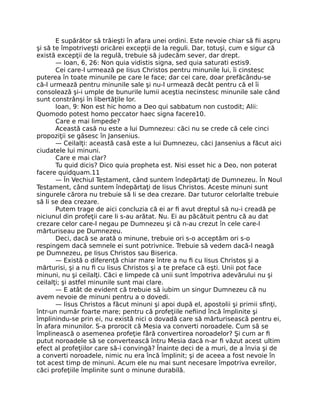 E supărător să trăieşti în afara unei ordini. Este nevoie chiar să ﬁi aspru
şi să te împotriveşti oricărei excepţii de la reguli. Dar, totuşi, cum e sigur că
există excepţii de la regulă, trebuie să judecăm sever, dar drept.
— Ioan, 6, 26: Non quia vidistis signa, sed quia saturati estis9.
Cei care-l urmează pe Iisus Christos pentru minunile lui, îi cinstesc
puterea în toate minunile pe care le face; dar cei care, doar prefăcându-se
că-l urmează pentru minunile sale şi nu-l urmează decât pentru că el îi
consolează şi-i umple de bunurile lumii aceştia necinstesc minunile sale când
sunt constrânşi în libertăţile lor.
Ioan, 9: Non est hic homo a Deo qui sabbatum non custodit; Alii:
Quomodo potest homo peccator haec signa facere10.
Care e mai limpede?
Această casă nu este a lui Dumnezeu: căci nu se crede că cele cinci
propoziţii se găsesc în Jansenius.
— Ceilalţi: această casă este a lui Dumnezeu, căci Jansenius a făcut aici
ciudatele lui minuni.
Care e mai clar?
Tu quid dicis? Dico quia propheta est. Nisi esset hic a Deo, non poterat
facere quidquam.11
— În Vechiul Testament, când suntem îndepărtaţi de Dumnezeu. În Noul
Testament, când suntem îndepărtaţi de Iisus Christos. Aceste minuni sunt
singurele cărora nu trebuie să li se dea crezare. Dar tuturor celorlalte trebuie
să li se dea crezare.
Putem trage de aici concluzia că ei ar ﬁ avut dreptul să nu-i creadă pe
niciunul din profeţii care li s-au arătat. Nu. Ei au păcătuit pentru că au dat
crezare celor care-l negau pe Dumnezeu şi că n-au crezut în cele care-l
mărturiseau pe Dumnezeu.
Deci, dacă se arată o minune, trebuie ori s-o acceptăm ori s-o
respingem dacă semnele ei sunt potrivnice. Trebuie să vedem dacă-l neagă
pe Dumnezeu, pe Iisus Christos sau Biserica.
— Există o diferenţă chiar mare între a nu ﬁ cu Iisus Christos şi a
mărturisi, şi a nu ﬁ cu Iisus Christos şi a te preface că eşti. Unii pot face
minuni, nu şi ceilalţi. Căci e limpede că unii sunt împotriva adevărului nu şi
ceilalţi; şi astfel minunile sunt mai clare.
— E atât de evident că trebuie să iubim un singur Dumnezeu că nu
avem nevoie de minuni pentru a o dovedi.
— Iisus Christos a făcut minuni şi apoi după el, apostolii şi primii sﬁnţi,
într-un număr foarte mare; pentru că profeţiile neﬁind încă împlinite şi
împlinindu-se prin ei, nu există nici o dovadă care să mărturisească pentru ei,
în afara minunilor. S-a prorocit că Mesia va converti noroadele. Cum să se
împlinească o asemenea profeţie fără convertirea noroadelor? Şi cum ar ﬁ
putut noroadele să se convertească întru Mesia dacă n-ar ﬁ văzut acest ultim
efect al profeţiilor care să-i convingă? Înainte deci de a muri, de a învia şi de
a converti noroadele, nimic nu era încă împlinit; şi de aceea a fost nevoie în
tot acest timp de minuni. Acum ele nu mai sunt necesare împotriva evreilor,
căci profeţiile împlinite sunt o minune durabilă.
 