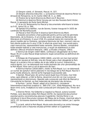 13 Despre ruletă, cf. Strowski, Pascal, III, 327.
14 Despre afacerea trăsurilor, v. scrisoarea trimisă de doamna Perier lui
Arnauld de Pomponne, la 21 martie 1662 (B. X., p. 269).
15 Preotul de la Saint-Etienne-du-Mont era P. Beurrier.
16 Domnul şi doamna Perier locuiau pe rue des Fausses-Saint Victor;
Pascal, în apropiere de Porte Saint-Michel.
17 A se citi Testamentul lui Pascal şi documentele referitoare la boala
sa în B., tomul 10, p. 295.
18 Spitalul Incurabililor, rue de Sevres, fusese inaugurat în 1635 de
cardinalul de Rochefoucauld.
19 Pascal a fost înhumat în biserica Saint-Etienne-du-Mont.
1 Această convorbire a fost publicată pentru prima oară de părintele
Desmolets, de la Oratoriu, în al cincilea volum din opera sa Memoires de
lilterature et d'histoire, în anul 1728. El a preluat textul din memoriile, pe
atunci inedite ale lui Fontaine, secretarul domnului de Saci, memorii care au
fost oferite publicului în anul 1736. În afară de acest text, mai există patru
copii manuscrise, reprezentând toate variante. Domnul Bedier, comparând
toate textele tipărite şi cele manuscrise, a reuşit să stabilească un text
deﬁnitiv {Revue d'histoire litteraire, 1902, şi Etudes critiques, 1903).
2 Domnul de Singlin (1607-l664), confesorul călugăriţelor de la Port-
Royal. Pe el l-a ales Pascal drept duhovnic după convertirea sa deﬁnitivă din
anul 1654.
3 Philippe de Champaigne (1602-1664), unul din cei mai mari pictori
francezi din secolul al XVII-lea. Una din ﬁicele sale a fost călugăriţă la Port-
Royal; el a pictat-o într-un tablou de al său (aﬂat la Luvru), împreună cu
maica Agnes. Lui i se datorează mai multe portrete ale unor personalităţii de
la Port-Royal, între care şi cel al domnului de Saci.
4 Domnul Hamon (1618-1687), medic la Port-Royal. Lui i se datorează
un număr de epitafuri latine păstrate în necrologul de la Port-Royal. Racine îi
purta multă afecţiune, dorind să ﬁe îngropat la picioarele sale.
5 Epictet, ﬁlosof grec din primul secol după Iisus Christos, mai întâi
sclav, apoi eliberat, a trăit la Roma, devenind unul din cei mai cunoscuţi
reprezentanţi ai stoicismului. Operele sale cunoscute sub titlul de Manual şi
Convorbirile lui Epictet, au fost redactate de discipolul său Arrianus.
6 Pyrrhon – pictor, ﬁlosof, adept al lui Democrit, considerat
întemeietorul doctrinei sceptice (c. 360-270 î. Chr., Elida Pelopones). Nu ne-a
lăsat nimic scris, învăţătura lui este cunoscută prin discipolul său, Timon din
Phius.
1 Etienne Perier, ﬁul Gilbertei şi nepotul lui Pascal, autorul acestei
Prefeţe, care deschide ediţia Port-Royal (1670). Ea reprezintă documentul
esenţial pentru reconstituirea planului Cugetărilor. Familia Perier o va
introduce în locul Discursului compus de Filleau de la Chaise, imprimat abia în
1672. (Cf. Scrisoarea doamnei Perier, adresată domnului Vallant, pe 1 aprilie
1670.)
2 La ţară, adică la Port-Royal. Aluzia este discretă şi se simte întreaga
prudenţă pe care o impunea situaţia primilor editori ai Cugetărilor.
 