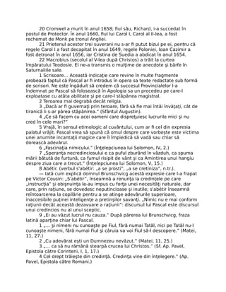 20 Cromwel a murit în anul 1658; ﬁul său, Richard, i-a succedat în
postul de Protector. În anul 1660, ﬁul lui Carol I, Carol al II-lea, a fost
rechemat de Monk pe tronul Angliei.
21 Prietenul acestor trei suverani nu s-ar ﬁ putut bizui pe ei, pentru că
regele Carol I a fost decapitat în anul 1649, regele Poloniei, Ioan Cazimir a
fost detronat în anul 1656, iar Cristina de Suedia a abdicat în anul 1654.
22 Macrobius (secolul al V-lea după Christos) a trăit la curtea
împăratului Teodosie. El ne-a transmis o mulţime de anecdote şi bârfe în
Saturnaliile sale.
1 Scrisoare… Această indicaţie care revine în multe fragmente
probează faptul că Pascal ar ﬁ introdus în opera sa texte redactate sub formă
de scrisori. Ne este îngăduit să credem că succesul Provincialelor l-a
îndemnat pe Pascal să folosească în Apologia sa un procedeu pe care-l
exploatase cu atâta abilitate şi pe care-l stăpânea magistral.
2 Teroarea mai degrabă decât religia.
3 „Dacă ar ﬁ guvernaţi prin teroare, fără să ﬁe mai întâi învăţaţi, cât de
tiranică li s-ar părea stăpânirea.” (Sfântul Augustin).
4 „Ce să facem cu acei oameni care dispreţuiesc lucrurile mici şi nu
cred în cele mari?”
5 Vrajă, în sensul etimologic al cuvântului, cum ar ﬁ cel din expresia
palatul vrăjit. Pascal vrea să spună că omul despre care vorbeşte este victima
unei anumite incantaţii magice care îl împiedică să vadă sau chiar să
dorească adevărul.
6 „Fascinaţia nimicului.” (Înţelepciunea lui Solomon, IV, 2.)
7 „Speranţa necredinciosului e ca puful zburând în văzduh, ca spuma
mării bătută de furtună, ca fumul risipit de vânt şi ca Amintirea unui hangiu
despre ziua care a trecut.” (Înţelepciunea lui Solomon, V, 15.)
8 Abétir. (verbul s'abétir: „a se prosti”, „a se cretiniza”, n.tr.).
— Iată cum explică domnul Brunschvicg acestă expresie care l-a frapat
pe Victor Cousin: „S'abétir”, înseamnă a renunţa la credinţele pe care
„instrucţia” şi obişnuinţa le-au impus cu forţa unei necesităţi naturale, dar
care, prin raţiune, se dovedesc neputincioase şi inutile; s'abétir înseamnă
reîntoarcerea la copilărie pentru a se atinge adevărurile superioare,
inaccesibile puţinei inteligenţe a pretinşilor savanţi. „Nimic nu e mai conform
raţiunii decât această dezavuare a raţiunii”: discursul lui Pascal este discursul
unui credincios nu al unui sceptic.
9 „Ei au văzut lucrul nu cauza.” După părerea lui Brunschvicg, fraza
latină aparţine chiar lui Pascal.
1 „… şi nimeni nu cunoaşte pe Fiul, fără numai Tatăl, nici pe Tatăl nu-l
cunoaşte nimeni, fără numai Fiul şi căruia va voi Fiul să-l descopere.” (Matei,
11, 27.)
2 „Cu adevărat eşti un Dumnezeu nevăzut.” (Matei, 11, 25.)
3 „… ca să nu rămână stearpă crucea lui Christos.” (Sf. Ap. Pavel,
Epistola către Corinteni, I, 1, 17.)
4 Cel drept trăieşte din credinţă. Credinţa vine din înţelegere.” (Ap.
Pavel, Epistola către Romani.)
 