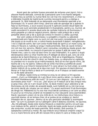 Acest gest de caritate fusese precedat de iertarea unei jigniri, într-o
afacere foarte delicată, comisă de o persoană care îi era foarte obligată.
Fratele meu se achită nu numai fără nici cel mai mic resentiment, ci chiar cu
o blândeţe însoţită de toată bună cuviinţa necesară pentru a câştiga o
persoană. Şi, fără îndoială că se datorează unei Providenţe speciale a lui
Dumnezeu că, în acest ultim timp, când era atât de aproape de a apărea în
faţa lui Dumnezeu, a avut ocazia să pună în aplicare aceste două fapte de
caritate care sunt semnele predestinării în Evanghelie, pentru ca, murind, să
vadă necontenit în aceste două acte de caritate mărturia că Dumnezeu îi
ierta greşelile şi-i dăruia regatul promis, dându-i atât prilejul de a ierta
greşelile altora cât şi de a ajuta pe cineva în nevoie cu atâta uşurinţă.
Dar vom vedea că Dumnezeu i-a pregătit o moarte cu adevărat
predestinată prin fapte care nu sunt nici ele mai puţin consolatoare. La trei
zile după ce se mută la noi, o colică foarte dureroasă îl doborî, neîngăduindu-
i nici o clipă de somn; dar cum avea multă forţă de spirit şi un mare curaj, se
ridica în ﬁecare zi, luându-şi singur medicamentele, fără să ceară nimănui
nici cel mai mic serviciu. Medicii care-l consultau considerau boala gravă, dar
cum nu avea febră, nu crezură că pericolul ar putea ﬁ atât de mare; dar
fratele meu, care nu voia să lase nimic la voia întâmplării, în a patra zi după
declanşarea colicii şi chiar înainte de a ﬁ obligat să stea la pat, ceru să vină
preotul de la Saint-Etienne şi se mărturisi, fără să ia împărtăşania. Preotul
continua să vină din când în când, iar fratele meu, cu obişnuita lui vigilenţă,
nu pierdea nici o ocazie să se mărturisească, fără să ne mai spună nimic, de
teama de a nu ne speria. Câteva zile se simţi mai bine şi proﬁtă de acest
răgaz pentru a-şi întocmi testamentul17 în care săracii nu fură uitaţi; se arătă
foarte mâhnit că nu putea să le dea mai mult. Îmi spunea că dacă domnul
Perier ar ﬁ fost la Paris şi dacă ar ﬁ consimţit, el ar ﬁ dispus ca toată averea
lui să ﬁe dată săracilor.
În sfârşit, toată inima şi mintea lui erau la cei săraci şi îmi spunea
uneori: „Cum s-a întâmplat că n-am făcut nimic pentru săraci, cu toate că i-
am iubit întotdeauna atât de mult?” Şi cum eu i-am răspuns: „Nu ai avut nici
dumneata prea mult” – mi-a zis: „Dar atunci ar ﬁ trebuit să le dau timpul meu
şi grija mea; uite ce n-am reuşit să fac. Şi dacă medicii spun adevărul şi dă
Dumnezeu să mă vindec de această boală, sunt hotărât să nu mă mai ocup
de nimic decât să-i slujesc pe cei săraci.” Cu acest sentiment îl luă Dumnezeu
de lângă noi. Răbdarea lui nu era mai mică decât caritatea şi cei care se aﬂau
în jurul lui se minunau zicând că niciodată nu mai văzuseră ceva asemănător.
Dacă-i spuneam uneori că ne era milă de el, ne mărturisea că-şi îndura cu
uşurinţă starea; că se temea chiar că ar putea să se vindece şi, dacă-l
întrebam de ce, spunea: „Pentru că eu ştiu pericolul sănătăţii şi avantajele
bolii.” Şi cum nu puteam să nu-l plângem când îl doborau durerile, ne spunea;
„Nu mă plângeţi, boala este starea ﬁrească a creştinilor pentru că sunt aşa
cum trebuie să ﬁe, adică în suferinţă, lipsiţi de toate acele bunuri şi plăceri
ale simţurilor, scutiţi de toate patimile, fără ambiţii, fără avariţie, în
aşteptarea continuă a morţii. Nu aşa trebuie să-şi trăiască creştinii viaţa? Şi
nu e o mare fericire să te aﬂi din nevoie într-o stare în care ar trebui să ﬁi
 