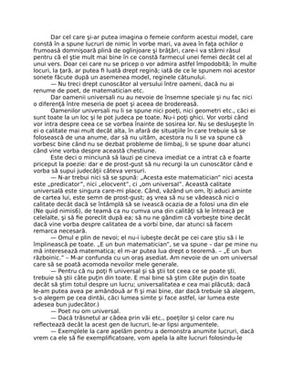 Dar cel care şi-ar putea imagina o femeie conform acestui model, care
constă în a spune lucruri de nimic în vorbe mari, va avea în faţa ochilor o
frumoasă domnişoară plină de oglinjoare şi brăţări, care-i va stârni râsul
pentru că el ştie mult mai bine în ce constă farmecul unei femei decât cel al
unui vers. Doar cei care nu se pricep o vor admira astfel împodobită; în multe
locuri, la ţară, ar putea ﬁ luată drept regină; iată de ce le spunem noi acestor
sonete făcute după un asemenea model, reginele cătunului.
— Nu treci drept cunoscător al versului între oameni, dacă nu ai
renume de poet, de matematician etc.
Dar oamenii universali nu au nevoie de însemne speciale şi nu fac nici
o diferenţă între meseria de poet şi aceea de brodereasă.
Oamenilor universali nu li se spune nici poeţi, nici geometri etc., căci ei
sunt toate la un loc şi le pot judeca pe toate. Nu-i poţi ghici. Vor vorbi când
vor intra despre ceea ce se vorbea înainte de sosirea lor. Nu se desluşeşte în
ei o calitate mai mult decât alta, în afară de situaţiile în care trebuie să se
folosească de una anume, dar să nu uităm, acestora nu li se va spune că
vorbesc bine când nu se dezbat probleme de limbaj, li se spune doar atunci
când vine vorba despre această chestiune.
Este deci o minciună să lauzi pe cineva imediat ce a intrat că e foarte
priceput la poezie: dar e de prost-gust să nu recurgi la un cunoscător când e
vorba să supui judecăţii câteva versuri.
— N-ar trebui nici să se spună: „Acesta este matematician” nici acesta
este „predicator”, nici „elocvent”, ci „om universal”. Această calitate
universală este singura care-mi place. Când, văzând un om, îţi aduci aminte
de cartea lui, este semn de prost-gust; aş vrea să nu se vădească nici o
calitate decât dacă se întâmplă să se ivească ocazia de a folosi una din ele
(Ne quid nimis6), de teamă ca nu cumva una din calităţi să le întreacă pe
celelalte, şi să ﬁe poreclit după ea; să nu ne gândim că vorbeşte bine decât
dacă vine vorba despre calitatea de a vorbi bine, dar atunci să facem
remarca necesară.
— Omul e plin de nevoi; el nu-i iubeşte decât pe cei care ştiu să i le
împlinească pe toate. „E un bun matematician”, se va spune – dar pe mine nu
mă interesează matematica; el m-ar putea lua drept o teoremă. – „E un bun
războinic.” – M-ar confunda cu un oraş asediat. Am nevoie de un om universal
care să se poată acomoda nevoilor mele generale.
— Pentru că nu poţi ﬁ universal şi să ştii tot ceea ce se poate şti,
trebuie să ştii câte puţin din toate. E mai bine să ştim câte puţin din toate
decât să ştim totul despre un lucru; universalitatea e cea mai plăcută; dacă
le-am putea avea pe amândouă ar ﬁ şi mai bine, dar dacă trebuie să alegem,
s-o alegem pe cea dintâi, căci lumea simte şi face astfel, iar lumea este
adesea bun judecător.)
— Poet nu om universal.
— Dacă trăsnetul ar cădea prin văi etc., poeţilor şi celor care nu
reﬂectează decât la acest gen de lucruri, le-ar lipsi argumentele.
— Exemplele la care apelăm pentru a demonstra anumite lucruri, dacă
vrem ca ele să ﬁe exempliﬁcatoare, vom apela la alte lucruri folosindu-le
 