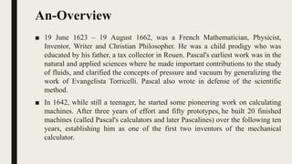 An-Overview
■ 19 June 1623 – 19 August 1662, was a French Mathematician, Physicist,
Inventor, Writer and Christian Philosopher. He was a child prodigy who was
educated by his father, a tax collector in Rouen. Pascal's earliest work was in the
natural and applied sciences where he made important contributions to the study
of fluids, and clarified the concepts of pressure and vacuum by generalizing the
work of Evangelista Torricelli. Pascal also wrote in defense of the scientific
method.
■ In 1642, while still a teenager, he started some pioneering work on calculating
machines. After three years of effort and fifty prototypes, he built 20 finished
machines (called Pascal's calculators and later Pascalines) over the following ten
years, establishing him as one of the first two inventors of the mechanical
calculator.
 