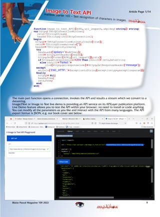 maXbox Starter 103 C Text recognition of characters in images.
Image to Text API
8
Blaise Pascal Magazine 109 2022
Article Page 1/14
maXbox
maXbox
function Image_to_text_API2(AURL, url_imgpath, aApikey: string): string;
var httpq: THttpConnectionWinInet;
rets: TStringStream;
heads: TStrings; iht:IHttpConnection2;
begin
httpq:= THttpConnectionWinInet.Create(true);
rets:= TStringStream.create('');
heads:= TStringlist.create;
try
heads.add('apikey='+aAPIkey);
iht:= httpq.setHeaders(heads);
httpq.Get(Format(AURL,[url_imgpath]),rets);
if httpq.getresponsecode=200 Then result:= rets.datastring
else result:='Failed:'+
itoa(Httpq.getresponsecode)+Httpq.GetResponseHeader('message');
except
writeln('EWI_HTTP: '+ExceptiontoString(exceptiontype,exceptionparam));
finally
httpq:= Nil;
heads.Free;
rets.Free;
end;
end;
The main part function opens a connection, invokes the API and results a stream which we convert to a
datastring.
Image2Text or Image to Text live demo is providing an API service on its APILayer publication platform.
Live Demo feature allows you to test the API within your browser; no need to install or code anything.
You can modify all the parameters as you like and interact with the API from many languages. The API
export format is JSON, e.g. our book cover see below:
maXbox
 