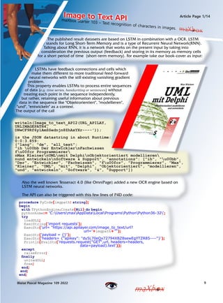 9
Blaise Pascal Magazine 109 2022
Article Page 1/14
maXbox
maXbox
The published result datasets are based on LSTM in combination with a OCR. LSTM
stands for Long Short-Term Memory and is a type of Recurrent Neural Network(RNN).
Talking about RNN, it is a network that works on the present input by taking into
consideration the previous output (feedback) and storing in its memory as memory cells
for a short period of time (short-term memory). For example take our book-cover as input:
LSTMs have feedback connections and cells which
make them different to more traditional feed-forward
neural networks with the still existing vanishing gradient
problem.
This property enables LSTMs to process entire sequences
of data (e.g. time series, handwriting or sentences) without
treating each point in the sequence independently,
but rather, retaining useful information about previous
data in the sequence like "Objektorientiert", "modellieren",
"und", "entwickeln" as a context.
The output of the call
writeln(Image_to_text_API2(URL_APILAY,
URLIMAGEPATH4,
DNwCF9Rf6y1AmSSednjn8ZhAxYXr----'));
is the JSON datastring in about Runtime:
0:0:3.859:
{"lang": "de", "all_text":
"ih u00bb Der EntwicklernFachwissen
fu00fcr Programmierer
nMax KleinernUMLnmit DelphinObjektorientiert modellieren
nund entwickelnnSoftware & Support", "annotations": ["ih", "u00bb",
"Der", "Entwickler", "Fachwissen", "fu00fcr", "Programmierer", "Max",
"Kleiner", "UML", "mit", "Delphi", "Objektorientiert", "modellieren",
"und", "entwickeln", "Software", "&", "Support"]}
maXbox Starter 103 C Text recognition of characters in images.
Image to Text API
maXbox
Also the well known Tesseract 4.0 (like OmniPage) added a new OCR engine based on
LSTM neural networks.
The API can also be triggered with this few lines of P4D code:
procedure PyCode(imgpath: string);
begin
with TPythonEngine.Create(Nil) do begin
pythonhome:= 'C:UsersmaxAppDataLocalProgramsPythonPython36-32';
try
loadDLL;
ExecString('import requests');
ExecStr('url= "https://api.apilayer.com/image_to_text/url?
url='+imgpath+'"');
ExecStr('payload = {}');
ExecStr('headers= {"apikey": "dy5L70eQx72794XBZ8sewEgYTZR85----"}');
Println(EvalStr('requests.request("GET",url, headers=headers,
data=payload).text'));
except
raiseError;
finally
unloadDLL;
free;
end;
end;
end;
 