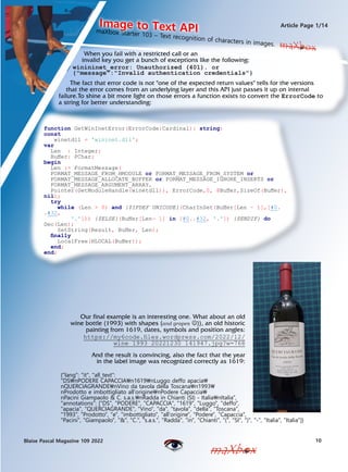 Our final example is an interesting one. What about an old
wine bottle (1993) with shapes (and grapes ?)), an old historic
painting from 1619, dates, symbols and position angles:
https://my6code.files.wordpress.com/2022/12/
wine_1993_20221230_141947.jpg?w=768
10
Blaise Pascal Magazine 109 2022
Article Page 1/14
maXbox
maXbox
When you fail with a restricted call or an
invalid key you get a bunch of exceptions like the following:
maXbox Starter 103 C Text recognition of characters in images.
Image to Text API
maXbox
function GetWinInetError(ErrorCode:Cardinal): string;
const
winetdll = 'wininet.dll';
var
Len : Integer;
Buffer: PChar;
begin
Len := FormatMessage(
FORMAT_MESSAGE_FROM_HMODULE or FORMAT_MESSAGE_FROM_SYSTEM or
FORMAT_MESSAGE_ALLOCATE_BUFFER or FORMAT_MESSAGE_IGNORE_INSERTS or
FORMAT_MESSAGE_ARGUMENT_ARRAY,
Pointer(GetModuleHandle(winetdll)), ErrorCode,0, @Buffer,SizeOf(Buffer),
nil);
try
while (Len > 0) and {$IFDEF UNICODE}(CharInSet(Buffer[Len - 1],[#0.
.#32,
'.'])) {$ELSE}(Buffer[Len- 1] in [#0..#32, '.']) {$ENDIF} do
Dec(Len);
SetString(Result, Buffer, Len);
finally
LocalFree(HLOCAL(Buffer));
end;
end;
winininet_error: Unauthorized (401). or
{"message":"Invalid authentication credentials"}
The fact that error code is not "one of the expected return values" tells for the versions
that the error comes from an underlying layer and this API just passes it up on internal
failure.To shine a bit more light on those errors a function exists to convert the ErrorCode to
a string for better understanding:
And the result is convincing, also the fact that the year
in the label image was recognized correctly as 1619:
{"lang": "it", "all_text":
"DSnPODERE CAPACCIAn1619nLuggo deffo apacia
nQUERCIAGRANDEnVino da tavola della Toscanan1993
nProdotto e imbottigliato all'originenPodere Capaccia
nPacini Giampaolo & C. s.a.s.nRadda in Chianti (SI) - ItalianItalia",
"annotations": ["DS", "PODERE", "CAPACCIA", "1619", "Luggo", "deffo",
"apacia", "QUERCIAGRANDE", "Vino", "da", "tavola", "della", "Toscana",
"1993", "Prodotto", "e", "imbottigliato", "all'origine", "Podere", "Capaccia",
"Pacini", "Giampaolo", "&", "C.", "s.a.s.", "Radda", "in", "Chianti", "(", "SI", ")", "-", "Italia", "Italia"]}
 