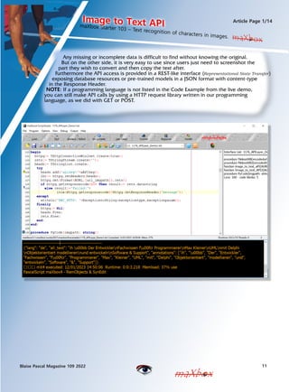 11
Blaise Pascal Magazine 109 2022
Article Page 1/14
maXbox
maXbox
maXbox Starter 103 C Text recognition of characters in images.
Image to Text API
maXbox
Any missing or incomplete data is difficult to find without knowing the original.
But on the other side, it is very easy to use since users just need to screenshot the
part they wish to convert and then copy the text after.
Furthermore the API access is provided in a REST-like interface (Representational State Transfer)
exposing database resources or pre-trained models in a JSON format with content-type
in the Response Header.
NOTE: If a programming language is not listed in the Code Example from the live demo,
you can still make API calls by using a HTTP request library written in our programming
language, as we did with GET or POST.
 