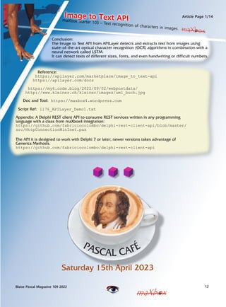 12
Blaise Pascal Magazine 109 2022
Article Page 1/14
maXbox
maXbox
Conclusion:
The Image to Text API from APILayer detects and extracts text from images using
state-of-the-art optical character recognition (OCR) algorithms in combination with a
neural network called LSTM.
It can detect texts of different sizes, fonts, and even handwriting or difficult numbers.
Reference:
https://apilayer.com/marketplace/image_to_text-api
https://apilayer.com/docs
https://my6.code.blog/2022/09/02/webpostdata/
http://www.kleiner.ch/kleiner/images/uml_buch.jpg
Doc and Tool: https://maxbox4.wordpress.com
Script Ref: 1176_APILayer_Demo1.txt
Appendix: A Delphi REST client API to consume REST services written in any programming
language with a class from maXbox4 integration:
https://github.com/fabriciocolombo/delphi-rest-client-api/blob/master/
src/HttpConnectionWinInet.pas
The API it is designed to work with Delphi 7 or later; newer versions takes advantage of
Generics Methods.
https://github.com/fabriciocolombo/delphi-rest-client-api
maXbox
maXbox Starter 103 C Text recognition of characters in images.
Image to Text API
Saturday 15th April 2023
 