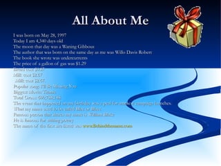 All About Me I was born on May 28, 1997  Today I am 4,340 days old  The moon that day was a Waning Gibbous  The author that was born on the same day as me was Willo Davis Robert  The book she wrote was undercurrents  The price of a gallon of gas was $1.29  Bread cost $0.87 Milk cost $2.67 .Milk cost $2.67.  Popular song: I’ll Be Missing You  Biggest Movie: Titanic  Total Gross: 600,788,188  The event that happened on my birthday was a peal for ammest campaign launches.  What my name used to be called Blac or Blaec  Famous person that shares my name is William Blake  He is famous for writing poetry  The name of the first site listed was  www.Behindthename.com   