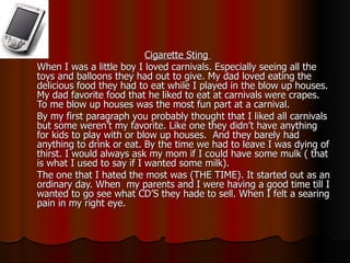 Cigarette Sting  When I was a little boy I loved carnivals. Especially seeing all the toys and balloons they had out to give. My dad loved eating the delicious food they had to eat while I played in the blow up houses. My dad favorite food that he liked to eat at carnivals were crapes. To me blow up houses was the most fun part at a carnival.  By my first paragraph you probably thought that I liked all carnivals but some weren’t my favorite. Like one they didn’t have anything for kids to play with or blow up houses.  And they barely had anything to drink or eat. By the time we had to leave I was dying of thirst. I would always ask my mom if I could have some mulk ( that is what I used to say if I wanted some milk).  The one that I hated the most was (THE TIME). It started out as an ordinary day. When  my parents and I were having a good time till I wanted to go see what CD’S they hade to sell. When I felt a searing pain in my right eye. 