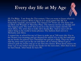 Every day life at My Age Hi, I’m Blake.  I am from the 21st century. I bet you want to know what it is like in the 21st century. What is hip an in is sport games like NCAA basketball, baseball, and football. The famous TV shows are The Suite Life on Deck and Wizards of Waverley Place. The famous movies are Norbit and The longest yard. The stuff that is not in is the movie titanic and the TV show Dora. The artist that is really old is Soulja Boy. And to top it off the oldest thing in the world is home phones. The fashion that’s not in is Mohawks and Afros.  A typical day at school for me is I have to wake up at 7:00 every day. Get in the shower ever morning and get dressed for school. Go in the den and pack up my books for school. Get a breakfast bar and get a drink. Then my mom and my sister and I get in the car and drive off to school. When I get to school I grab my books and go to my first two classes. When those classes are done I go to my locker and get my books for the next class. After that is done we have break. After break we have PE.  