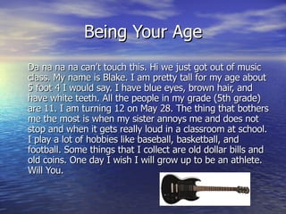 Being Your Age Da na na na can’t touch this. Hi we just got out of music class. My name is Blake. I am pretty tall for my age about 5 foot 4 I would say. I have blue eyes, brown hair, and have white teeth. All the people in my grade (5th grade) are 11. I am turning 12 on May 28. The thing that bothers me the most is when my sister annoys me and does not stop and when it gets really loud in a classroom at school. I play a lot of hobbies like baseball, basketball, and football. Some things that I collect are old dollar bills and old coins. One day I wish I will grow up to be an athlete. Will You. 