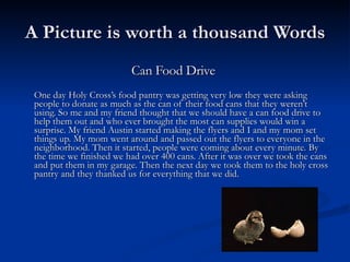 A Picture is worth a thousand Words Can Food Drive    One day Holy Cross’s food pantry was getting very low they were asking people to donate as much as the can of their food cans that they weren’t using. So me and my friend thought that we should have a can food drive to help them out and who ever brought the most can supplies would win a surprise. My friend Austin started making the flyers and I and my mom set things up. My mom went around and passed out the flyers to everyone in the neighborhood. Then it started, people were coming about every minute. By the time we finished we had over 400 cans. After it was over we took the cans and put them in my garage. Then the next day we took them to the holy cross pantry and they thanked us for everything that we did.  